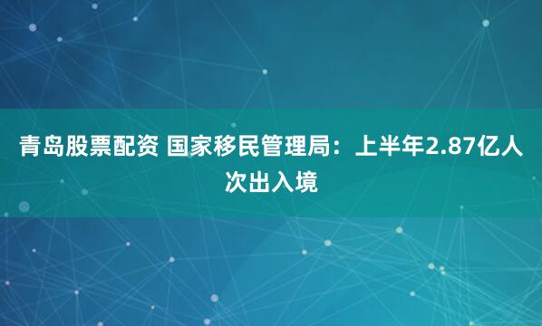青岛股票配资 国家移民管理局：上半年2.87亿人次出入境