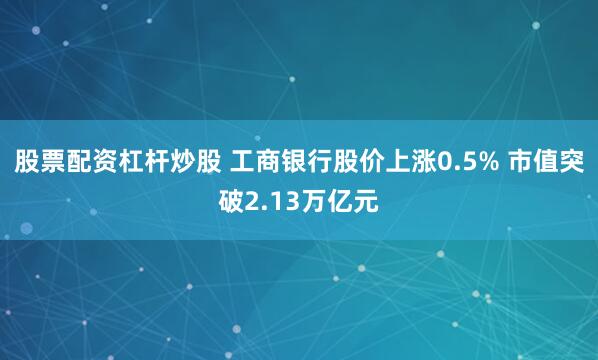 股票配资杠杆炒股 工商银行股价上涨0.5% 市值突破2.13万亿元