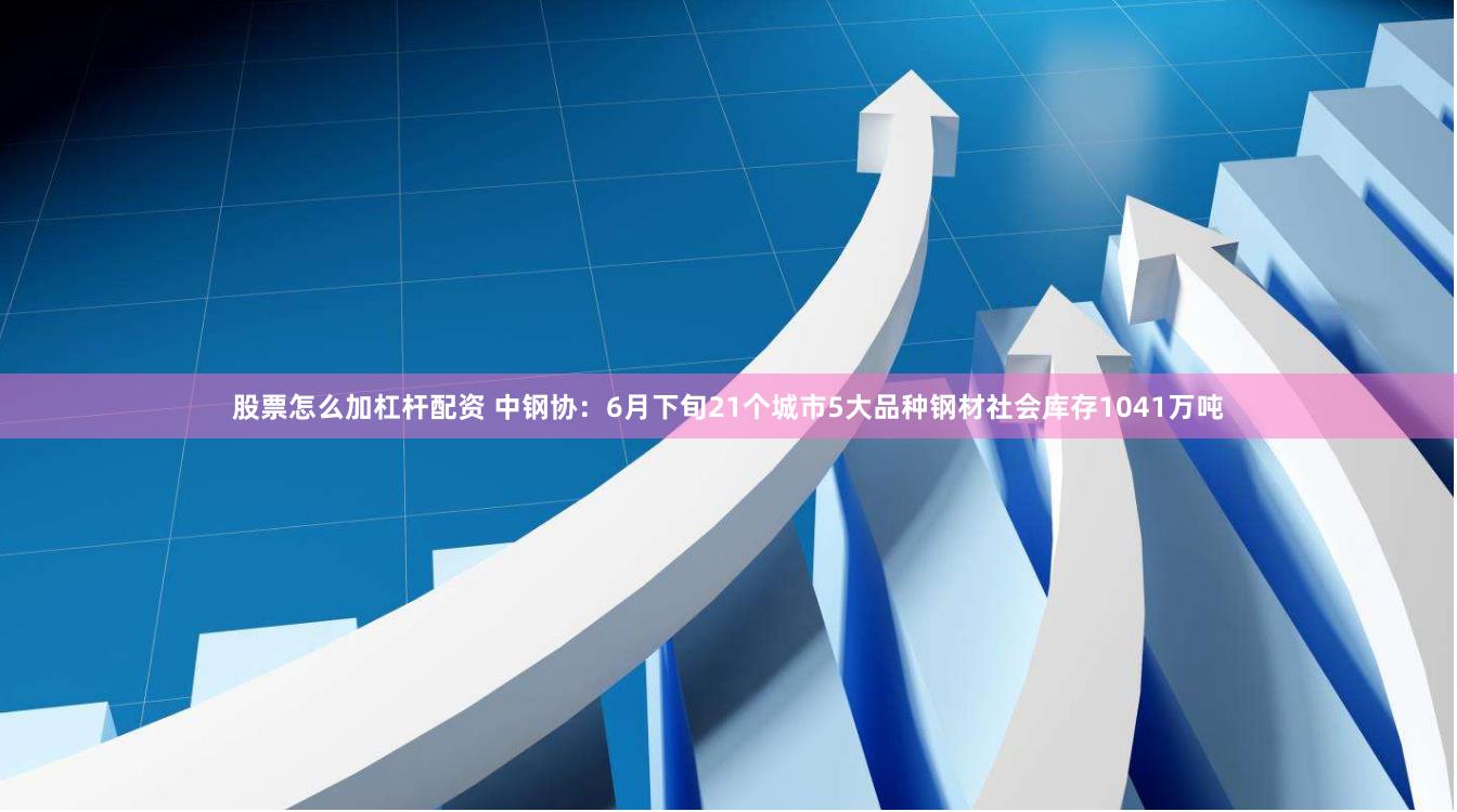股票怎么加杠杆配资 中钢协：6月下旬21个城市5大品种钢材社会库存1041万吨