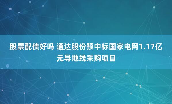 股票配债好吗 通达股份预中标国家电网1.17亿元导地线采购项目