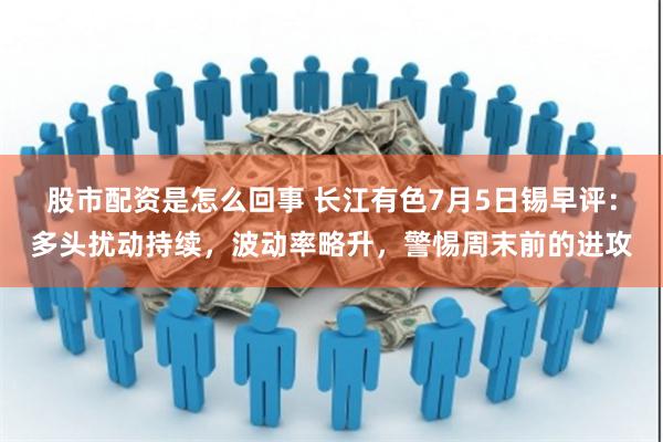 股市配资是怎么回事 长江有色7月5日锡早评：多头扰动持续，波动率略升，警惕周末前的进攻