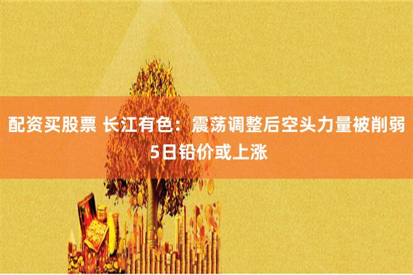 配资买股票 长江有色：震荡调整后空头力量被削弱 5日铅价或上涨
