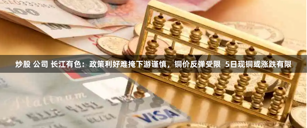 炒股 公司 长江有色：政策利好难掩下游谨慎，铜价反弹受限  5日现铜或涨跌有限