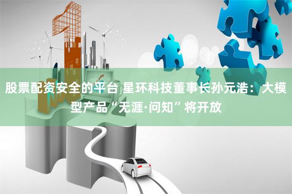 股票配资安全的平台 星环科技董事长孙元浩：大模型产品“无涯·问知”将开放