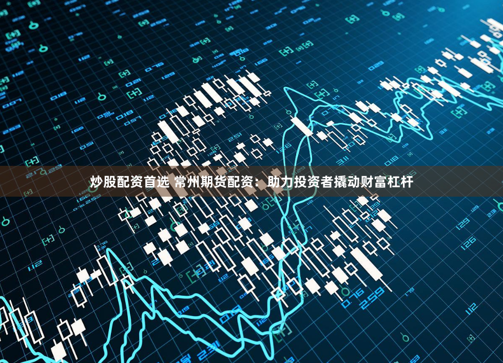 炒股配资首选 常州期货配资：助力投资者撬动财富杠杆