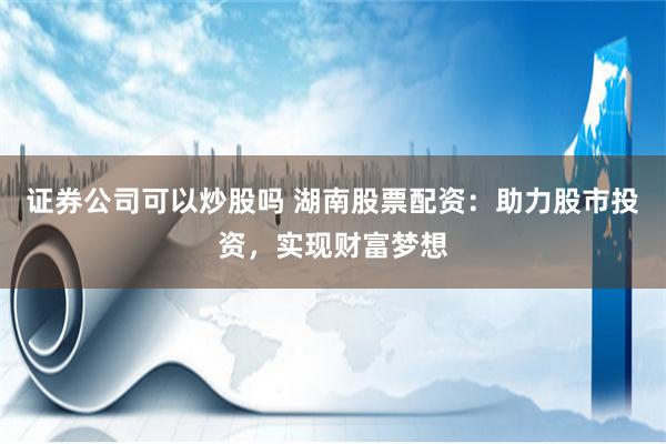 证券公司可以炒股吗 湖南股票配资：助力股市投资，实现财富梦想