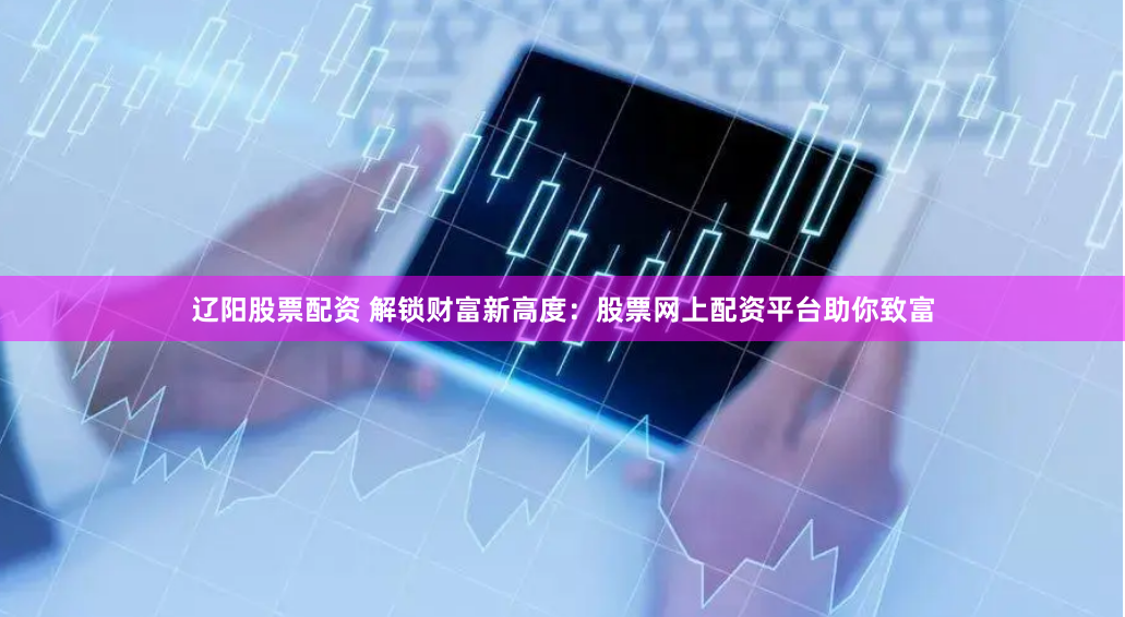 辽阳股票配资 解锁财富新高度：股票网上配资平台助你致富