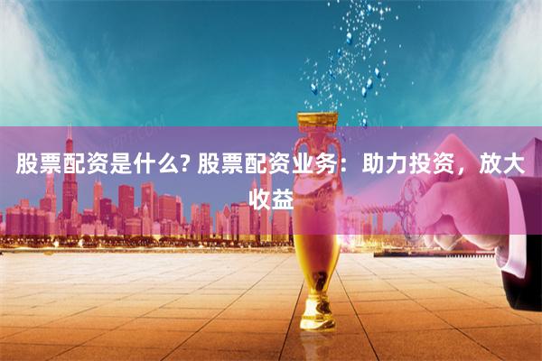 股票配资是什么? 股票配资业务：助力投资，放大收益