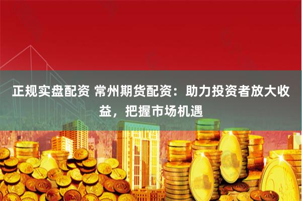 正规实盘配资 常州期货配资：助力投资者放大收益，把握市场机遇