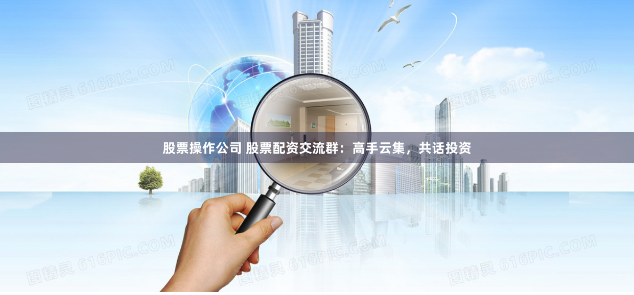 股票操作公司 股票配资交流群：高手云集，共话投资