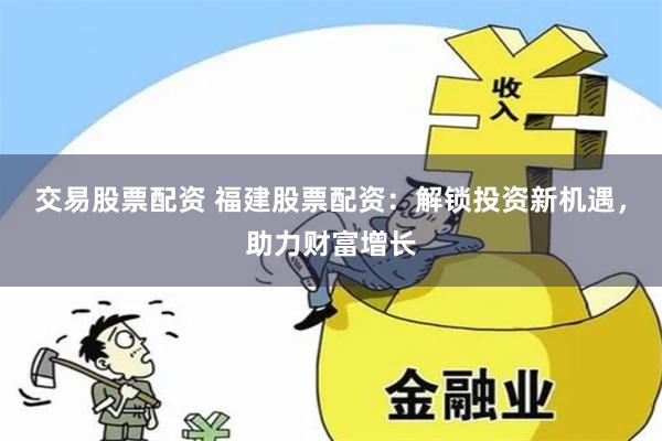 交易股票配资 福建股票配资：解锁投资新机遇，助力财富增长