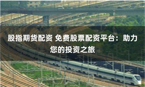股指期货配资 免费股票配资平台：助力您的投资之旅