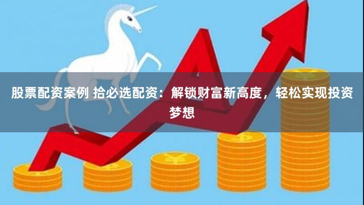 股票配资案例 拾必选配资：解锁财富新高度，轻松实现投资梦想