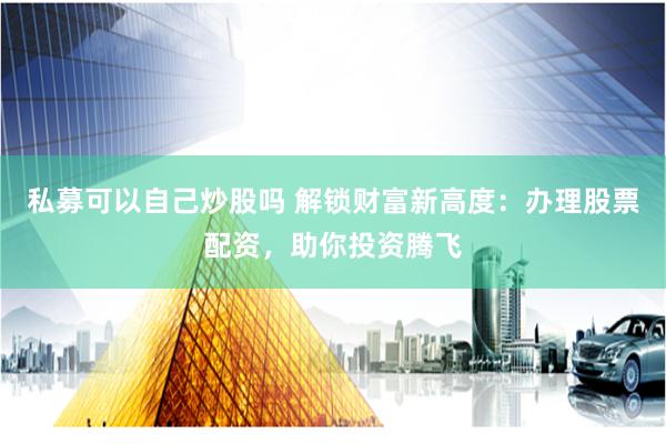 私募可以自己炒股吗 解锁财富新高度：办理股票配资，助你投资腾飞