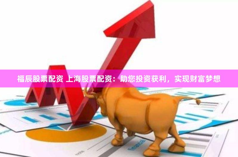 福辰股票配资 上海股票配资：助您投资获利，实现财富梦想