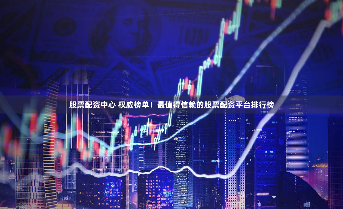 股票配资中心 权威榜单！最值得信赖的股票配资平台排行榜