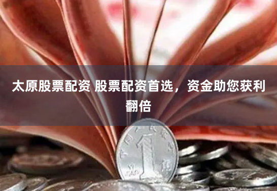太原股票配资 股票配资首选，资金助您获利翻倍
