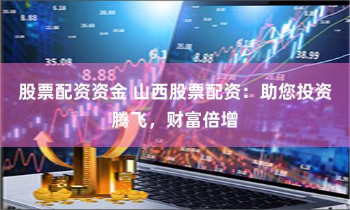 股票配资资金 山西股票配资：助您投资腾飞，财富倍增