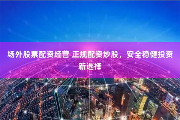 场外股票配资经营 正规配资炒股，安全稳健投资新选择