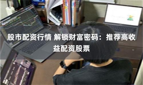 股市配资行情 解锁财富密码：推荐高收益配资股票
