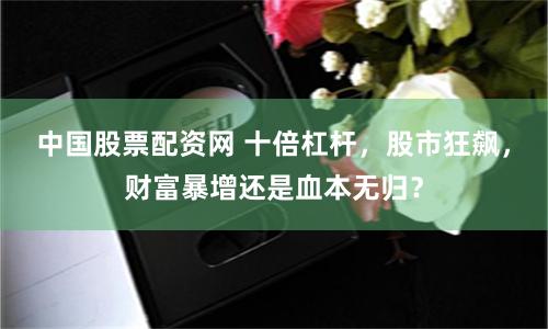 中国股票配资网 十倍杠杆，股市狂飙，财富暴增还是血本无归？
