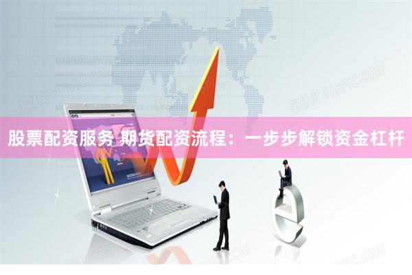 股票配资服务 期货配资流程：一步步解锁资金杠杆