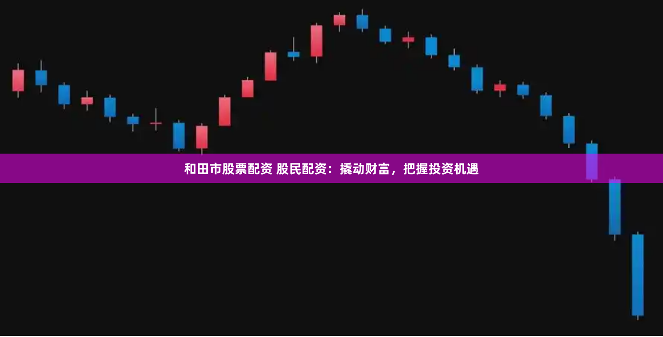 和田市股票配资 股民配资：撬动财富，把握投资机遇
