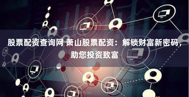 股票配资查询网 萧山股票配资：解锁财富新密码，助您投资致富