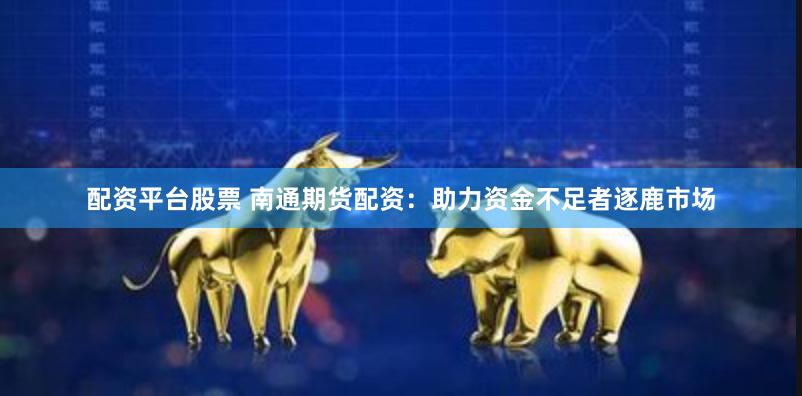 配资平台股票 南通期货配资：助力资金不足者逐鹿市场