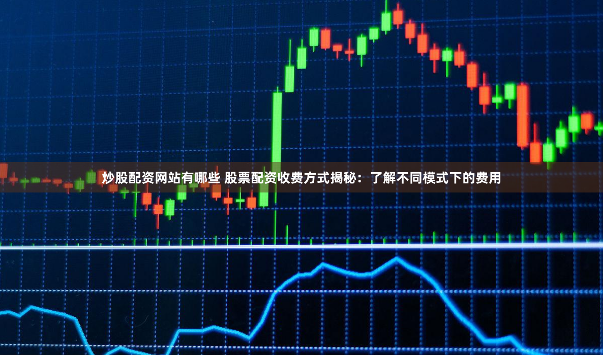 炒股配资网站有哪些 股票配资收费方式揭秘：了解不同模式下的费用