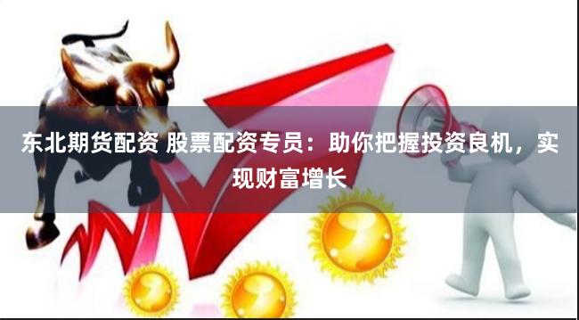 东北期货配资 股票配资专员：助你把握投资良机，实现财富增长