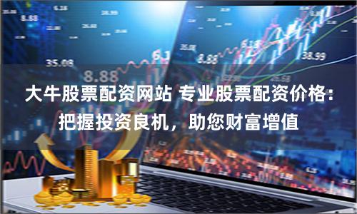 大牛股票配资网站 专业股票配资价格：把握投资良机，助您财富增值