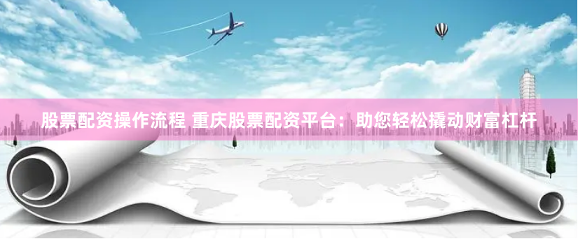 股票配资操作流程 重庆股票配资平台：助您轻松撬动财富杠杆