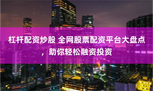 杠杆配资炒股 全网股票配资平台大盘点，助你轻松融资投资