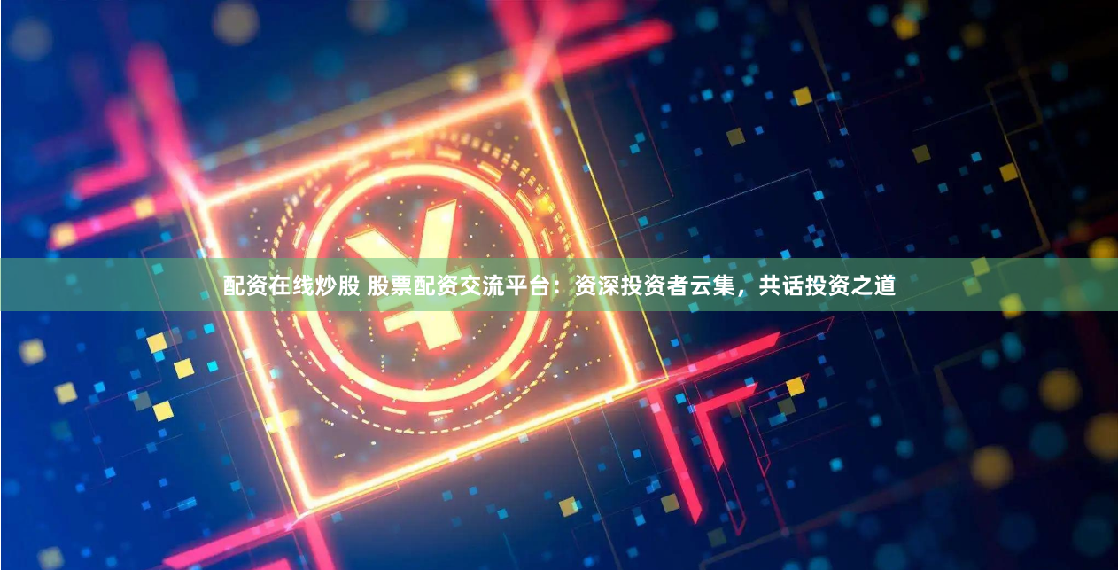 配资在线炒股 股票配资交流平台：资深投资者云集，共话投资之道