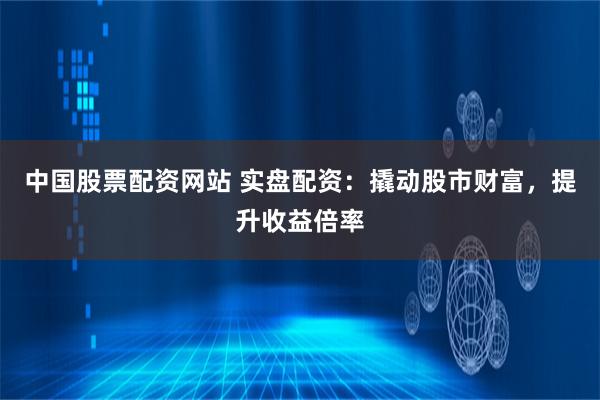 中国股票配资网站 实盘配资：撬动股市财富，提升收益倍率
