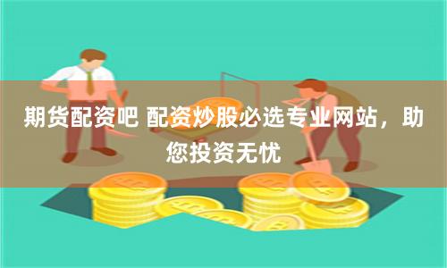 期货配资吧 配资炒股必选专业网站，助您投资无忧