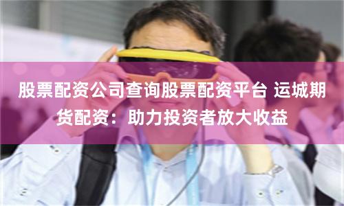 股票配资公司查询股票配资平台 运城期货配资：助力投资者放大收益