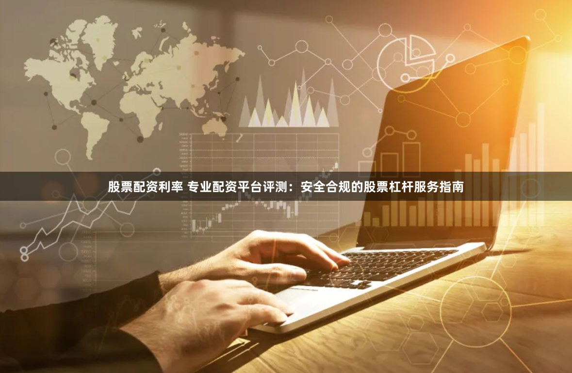 股票配资利率 专业配资平台评测：安全合规的股票杠杆服务指南