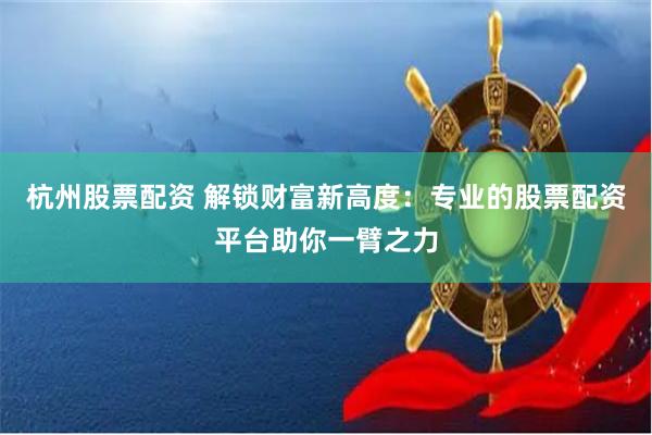杭州股票配资 解锁财富新高度：专业的股票配资平台助你一臂之力