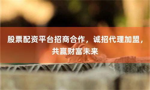 股票配资平台招商合作，诚招代理加盟，共赢财富未来