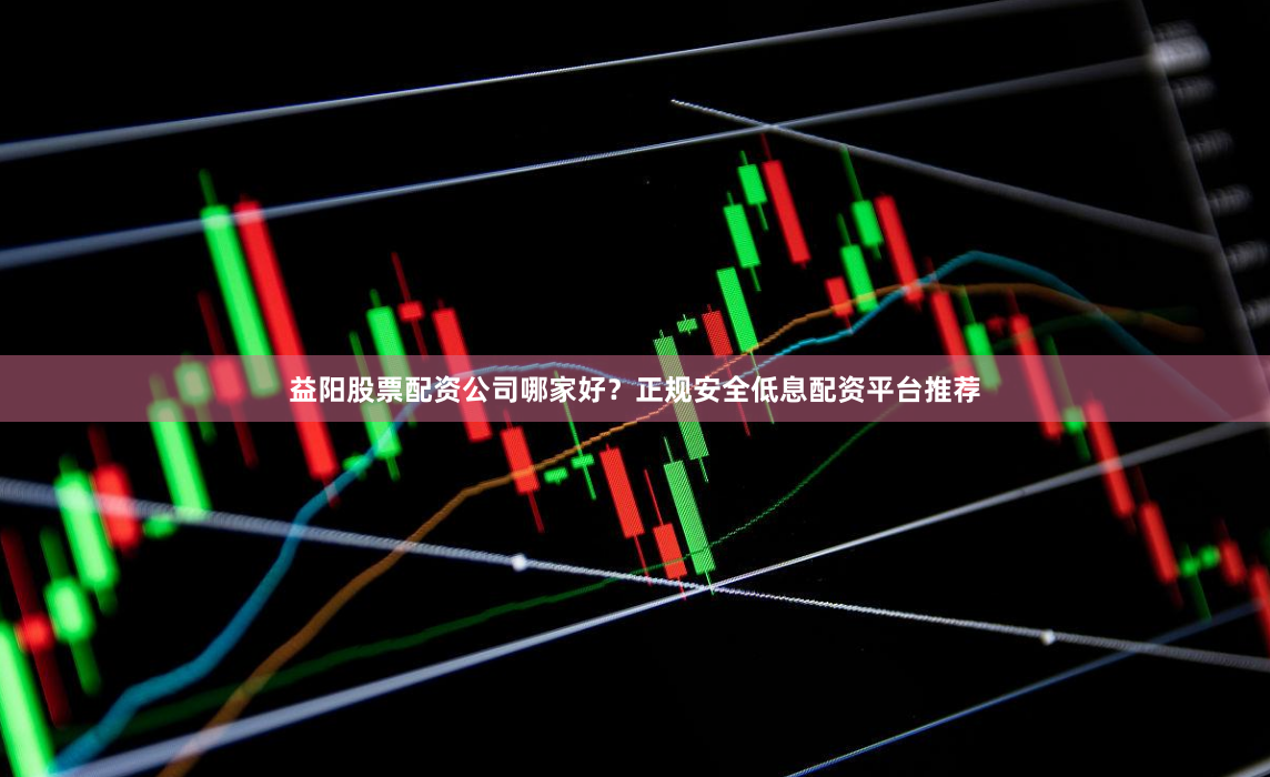 益阳股票配资公司哪家好？正规安全低息配资平台推荐