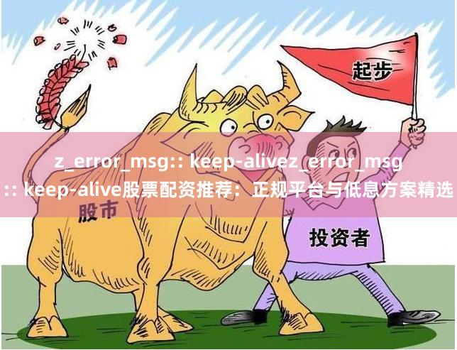 z_error_msg:: keep-alivez_error_msg:: keep-alive股票配资推荐：正规平台与低息方案精选