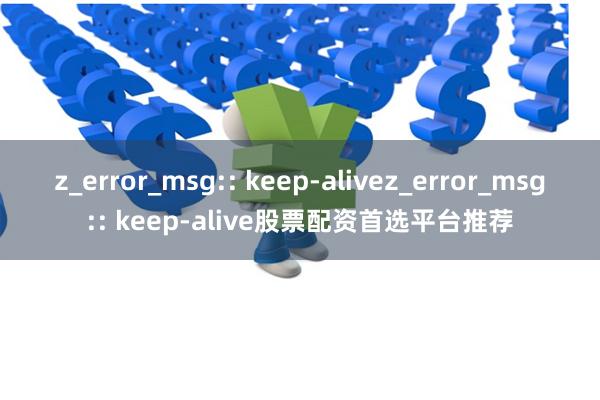 z_error_msg:: keep-alivez_error_msg:: keep-alive股票配资首选平台推荐