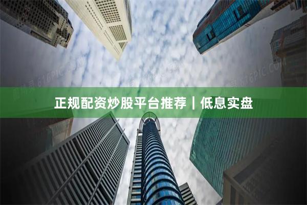 正规配资炒股平台推荐｜低息实盘