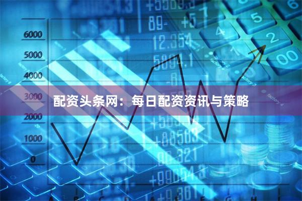 配资头条网：每日配资资讯与策略